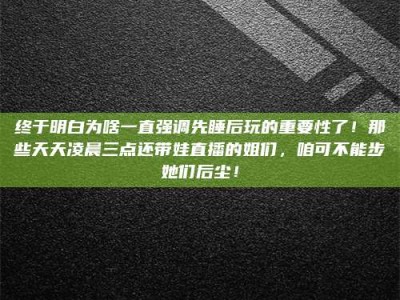 怒江终于明白为啥一直强调先睡后玩的重要性了！那些天天凌晨三点还带娃直播的姐们，咱可不能步她们后尘！