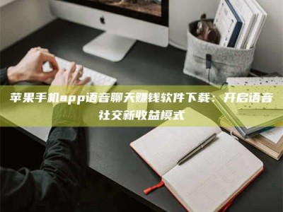 怒江苹果手机app语音聊天赚钱软件下载：开启语音社交新收益模式
