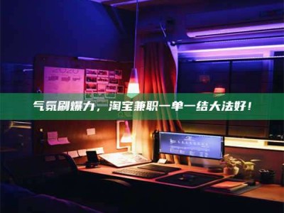 怒江气氛刷爆力，淘宝兼职一单一结大法好！