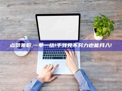 怒江点赞兼职,一单一结!手残党不努力也能月入!