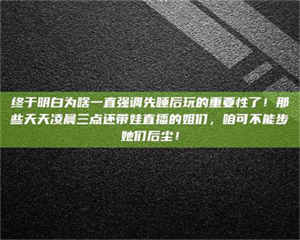 怒江终于明白为啥一直强调先睡后玩的重要性了！那些天天凌晨三点还带娃直播的姐们，咱可不能步她们后尘！ 第1张