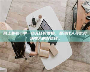 怒江网上兼职一单一结无任何费用，是现代人寻求灵活收入的好选择。 第1张